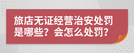 旅店无证经营治安处罚是哪些？会怎么处罚？