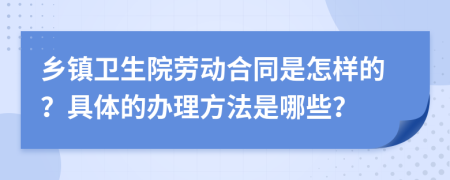 乡镇卫生院劳动合同是怎样的？具体的办理方法是哪些？