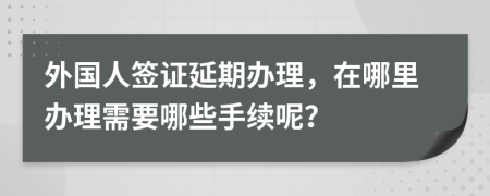 外国人签证延期办理，在哪里办理需要哪些手续呢？