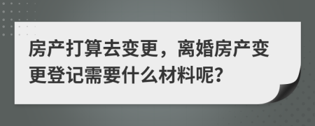 房产打算去变更，离婚房产变更登记需要什么材料呢？