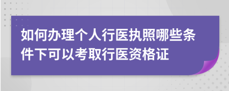 如何办理个人行医执照哪些条件下可以考取行医资格证