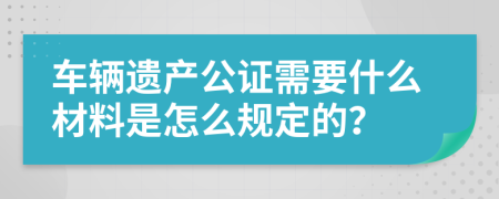 车辆遗产公证需要什么材料是怎么规定的？