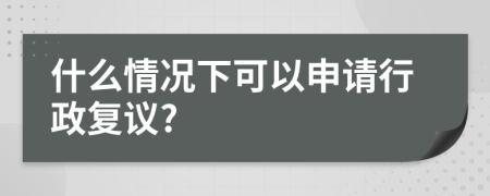什么情况下可以申请行政复议?