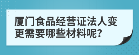 厦门食品经营证法人变更需要哪些材料呢？