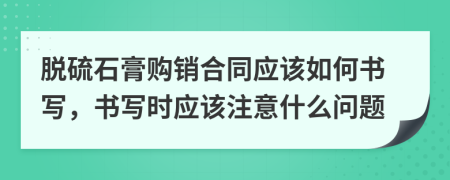 脱硫石膏购销合同应该如何书写，书写时应该注意什么问题