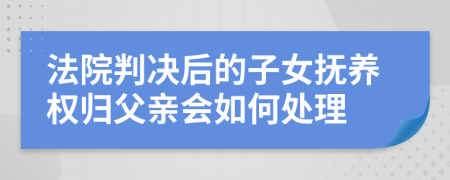 法院判决后的子女抚养权归父亲会如何处理