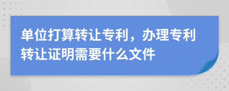 单位打算转让专利，办理专利转让证明需要什么文件