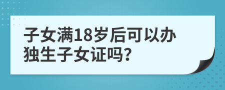 子女满18岁后可以办独生子女证吗？