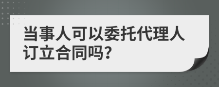 当事人可以委托代理人订立合同吗？