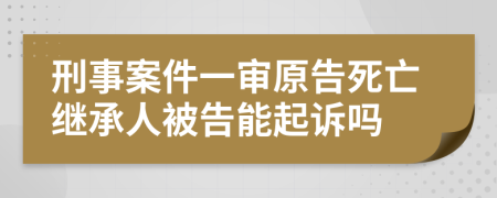 刑事案件一审原告死亡继承人被告能起诉吗