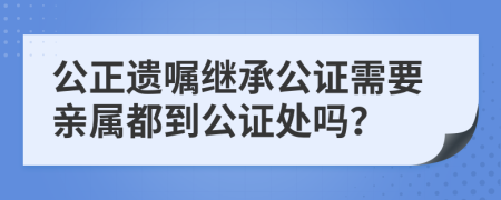 公正遗嘱继承公证需要亲属都到公证处吗？