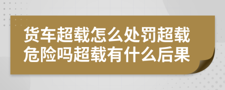 货车超载怎么处罚超载危险吗超载有什么后果