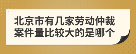 北京市有几家劳动仲裁案件量比较大的是哪个