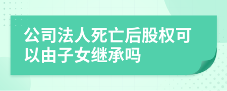 公司法人死亡后股权可以由子女继承吗