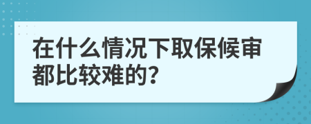 在什么情况下取保候审都比较难的？