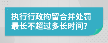 执行行政拘留合并处罚最长不超过多长时间？