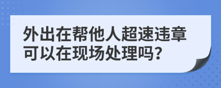 外出在帮他人超速违章可以在现场处理吗？