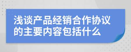 浅谈产品经销合作协议的主要内容包括什么