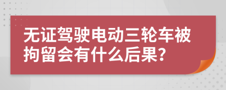 无证驾驶电动三轮车被拘留会有什么后果？