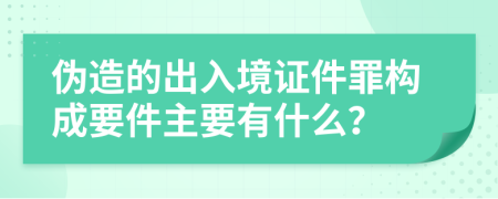 伪造的出入境证件罪构成要件主要有什么？