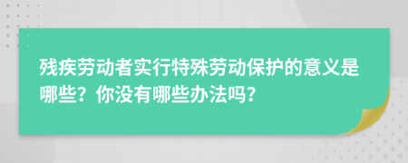 残疾劳动者实行特殊劳动保护的意义是哪些？你没有哪些办法吗？