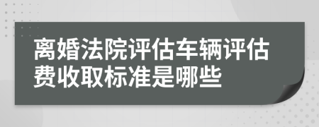 离婚法院评估车辆评估费收取标准是哪些