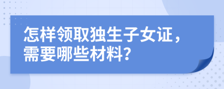 怎样领取独生子女证，需要哪些材料？