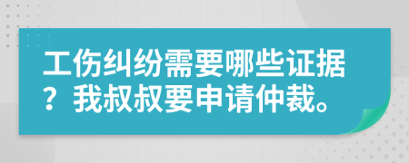工伤纠纷需要哪些证据？我叔叔要申请仲裁。