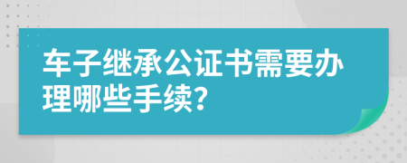 车子继承公证书需要办理哪些手续？