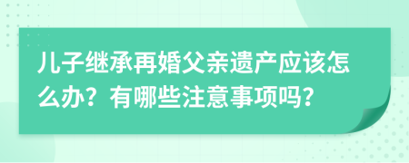 儿子继承再婚父亲遗产应该怎么办？有哪些注意事项吗？