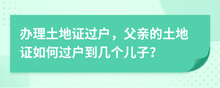 办理土地证过户，父亲的土地证如何过户到几个儿子？