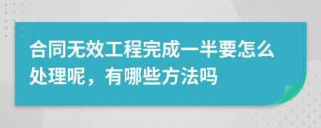 合同无效工程完成一半要怎么处理呢，有哪些方法吗