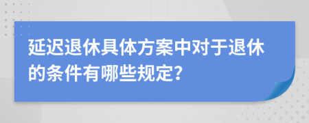 延迟退休具体方案中对于退休的条件有哪些规定？