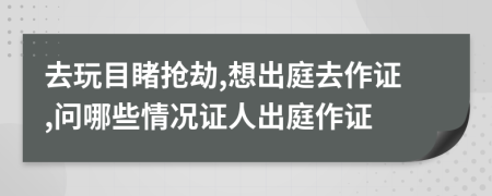 去玩目睹抢劫,想出庭去作证,问哪些情况证人出庭作证