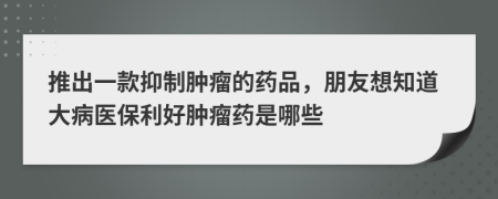 推出一款抑制肿瘤的药品，朋友想知道大病医保利好肿瘤药是哪些