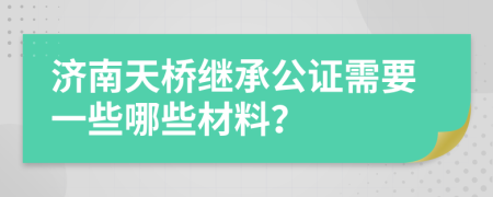 济南天桥继承公证需要一些哪些材料？