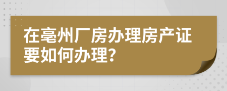 在亳州厂房办理房产证要如何办理？