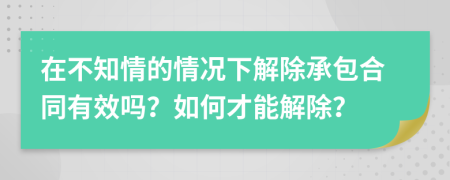 在不知情的情况下解除承包合同有效吗？如何才能解除？