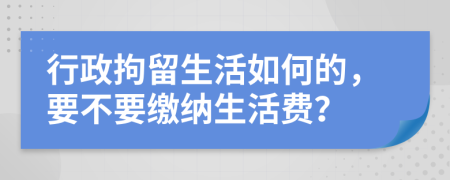 行政拘留生活如何的，要不要缴纳生活费？