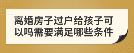 离婚房子过户给孩子可以吗需要满足哪些条件