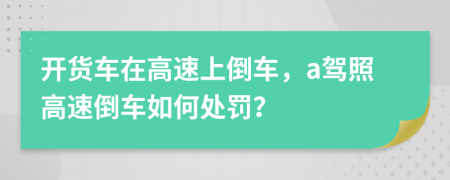 开货车在高速上倒车，a驾照高速倒车如何处罚？