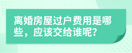 离婚房屋过户费用是哪些，应该交给谁呢？