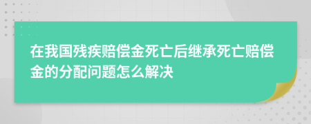 在我国残疾赔偿金死亡后继承死亡赔偿金的分配问题怎么解决