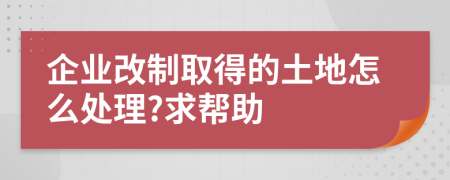 企业改制取得的土地怎么处理?求帮助