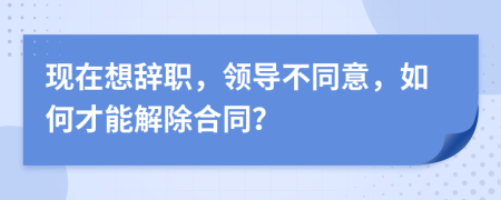 现在想辞职，领导不同意，如何才能解除合同？