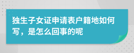 独生子女证申请表户籍地如何写，是怎么回事的呢