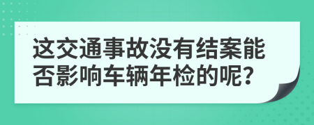 这交通事故没有结案能否影响车辆年检的呢？