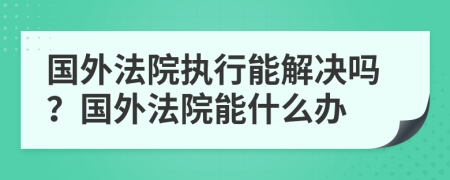 国外法院执行能解决吗？国外法院能什么办