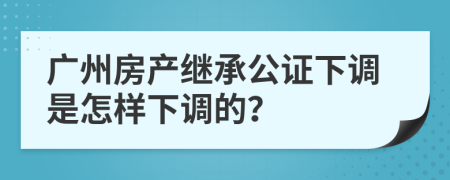 广州房产继承公证下调是怎样下调的？