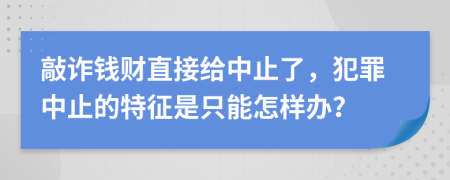 敲诈钱财直接给中止了，犯罪中止的特征是只能怎样办？